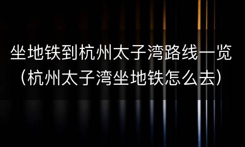 坐地铁到杭州太子湾路线一览（杭州太子湾坐地铁怎么去）