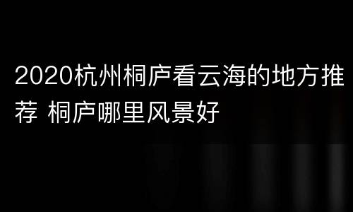 2020杭州桐庐看云海的地方推荐 桐庐哪里风景好
