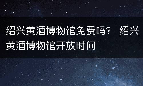 绍兴黄酒博物馆免费吗？ 绍兴黄酒博物馆开放时间