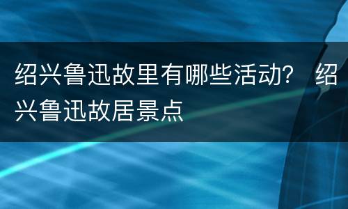 绍兴鲁迅故里有哪些活动？ 绍兴鲁迅故居景点