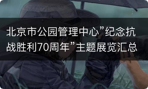 北京市公园管理中心”纪念抗战胜利70周年”主题展览汇总