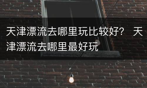 天津漂流去哪里玩比较好？ 天津漂流去哪里最好玩