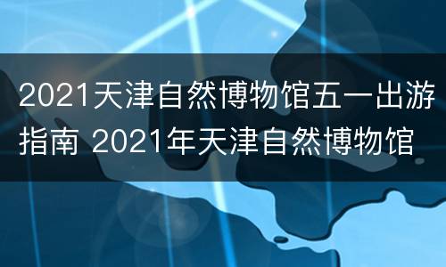 2021天津自然博物馆五一出游指南 2021年天津自然博物馆