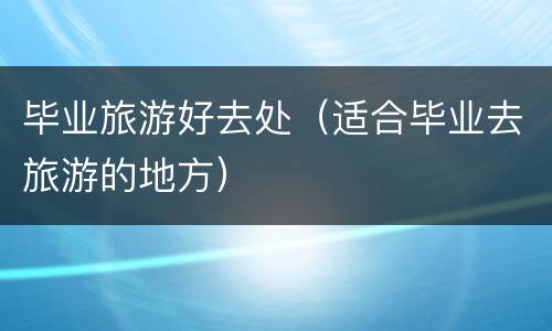 毕业旅游好去处（适合毕业去旅游的地方）