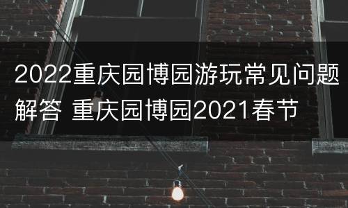 2022重庆园博园游玩常见问题解答 重庆园博园2021春节