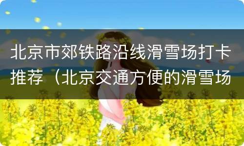 北京市郊铁路沿线滑雪场打卡推荐（北京交通方便的滑雪场）