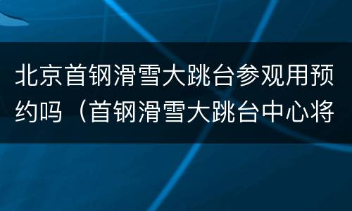 北京首钢滑雪大跳台参观用预约吗（首钢滑雪大跳台中心将于哪一年到达测试赛要求）
