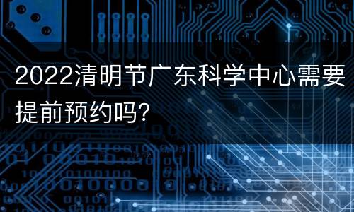 2022清明节广东科学中心需要提前预约吗？