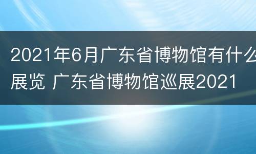 2021年6月广东省博物馆有什么展览 广东省博物馆巡展2021