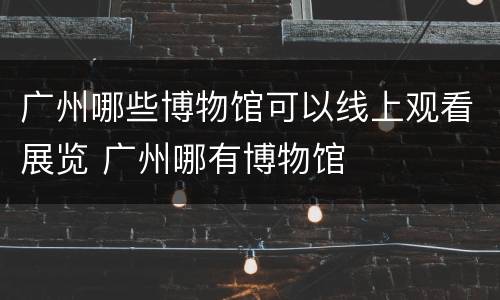 广州哪些博物馆可以线上观看展览 广州哪有博物馆