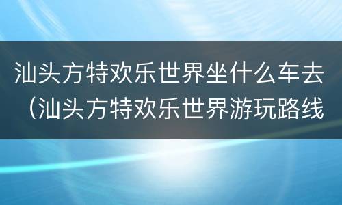 汕头方特欢乐世界坐什么车去（汕头方特欢乐世界游玩路线）