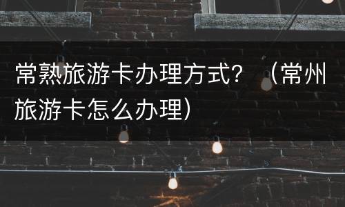 常熟旅游卡办理方式？（常州旅游卡怎么办理）