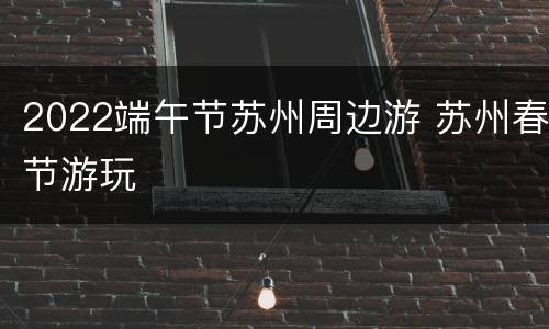 2022端午节苏州周边游 苏州春节游玩