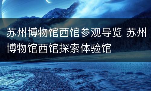苏州博物馆西馆参观导览 苏州博物馆西馆探索体验馆