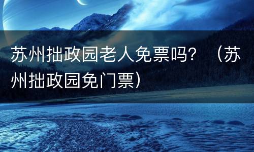 苏州拙政园老人免票吗？（苏州拙政园免门票）