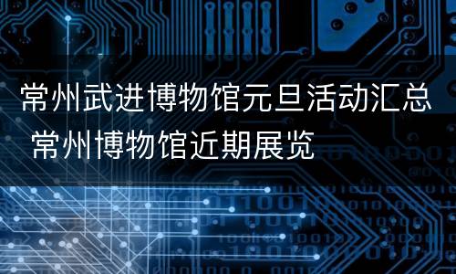 常州武进博物馆元旦活动汇总 常州博物馆近期展览