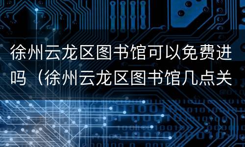 徐州云龙区图书馆可以免费进吗（徐州云龙区图书馆几点关门）