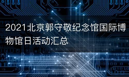 2021北京郭守敬纪念馆国际博物馆日活动汇总