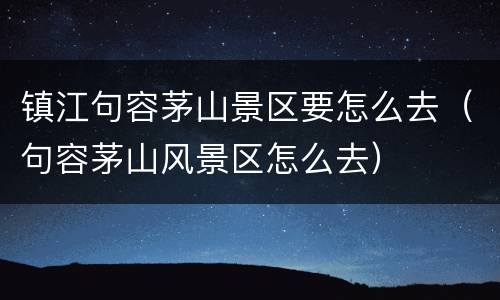 镇江句容茅山景区要怎么去（句容茅山风景区怎么去）