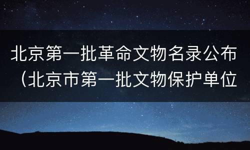 北京第一批革命文物名录公布（北京市第一批文物保护单位）