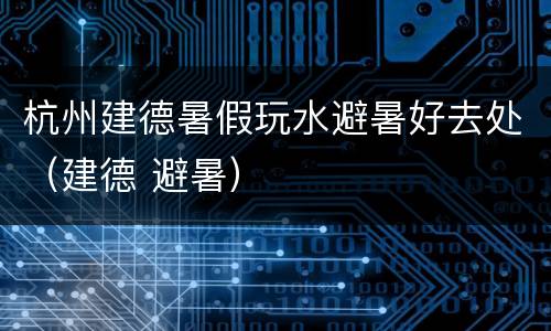 杭州建德暑假玩水避暑好去处（建德 避暑）