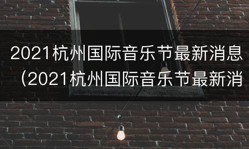 2021杭州国际音乐节最新消息（2021杭州国际音乐节最新消息今天）