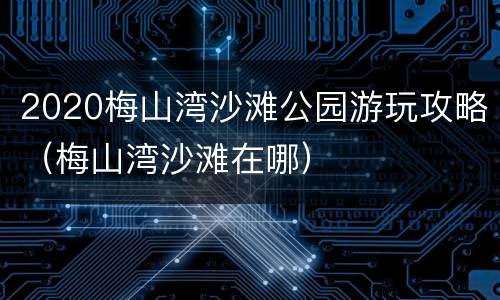 2020梅山湾沙滩公园游玩攻略（梅山湾沙滩在哪）