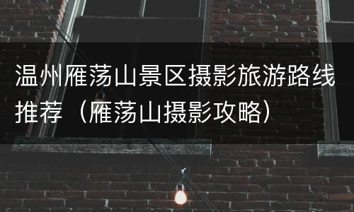 温州雁荡山景区摄影旅游路线推荐（雁荡山摄影攻略）
