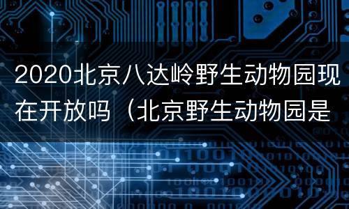 2020北京八达岭野生动物园现在开放吗（北京野生动物园是八达岭野生动物园吗）