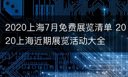 2020上海7月免费展览清单 2020上海近期展览活动大全