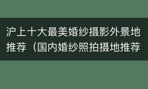 沪上十大最美婚纱摄影外景地推荐（国内婚纱照拍摄地推荐）