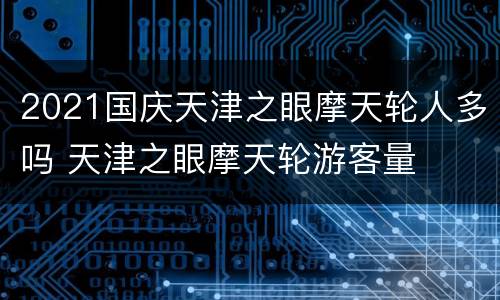 2021国庆天津之眼摩天轮人多吗 天津之眼摩天轮游客量