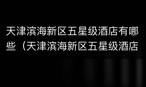 天津滨海新区五星级酒店有哪些（天津滨海新区五星级酒店有哪些品牌）