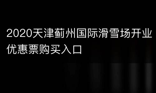 2020天津蓟州国际滑雪场开业优惠票购买入口