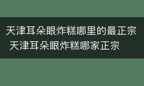 天津耳朵眼炸糕哪里的最正宗 天津耳朵眼炸糕哪家正宗