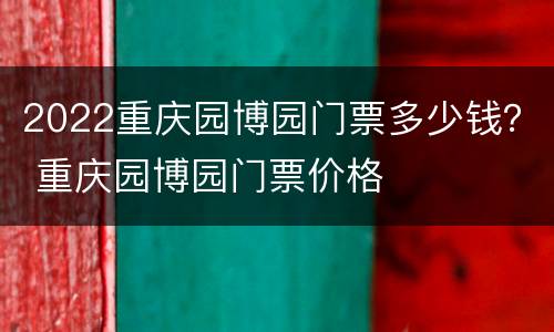 2022重庆园博园门票多少钱？ 重庆园博园门票价格