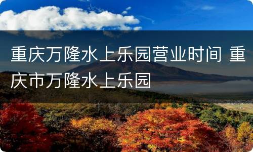 重庆万隆水上乐园营业时间 重庆市万隆水上乐园