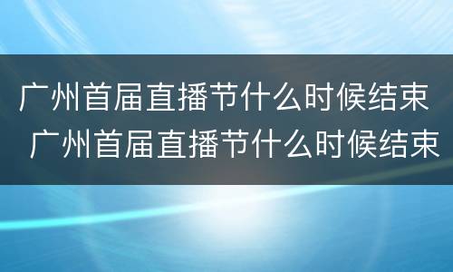 广州首届直播节什么时候结束 广州首届直播节什么时候结束的