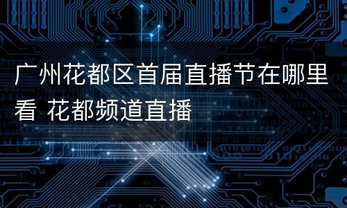 广州花都区首届直播节在哪里看 花都频道直播