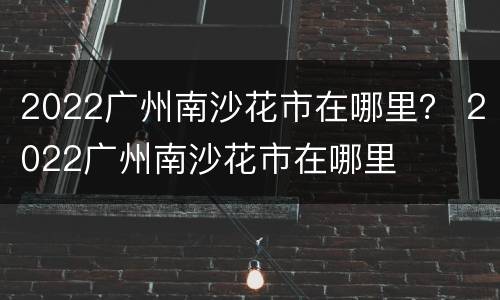 2022广州南沙花市在哪里？ 2022广州南沙花市在哪里