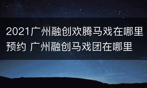 2021广州融创欢腾马戏在哪里预约 广州融创马戏团在哪里