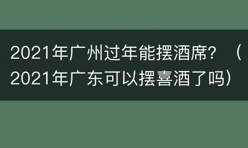 2021年广州过年能摆酒席？（2021年广东可以摆喜酒了吗）