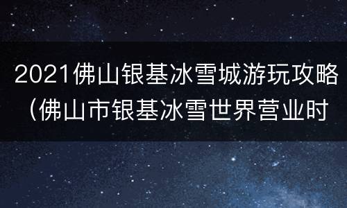 2021佛山银基冰雪城游玩攻略（佛山市银基冰雪世界营业时间）