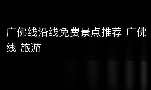 广佛线沿线免费景点推荐 广佛线 旅游