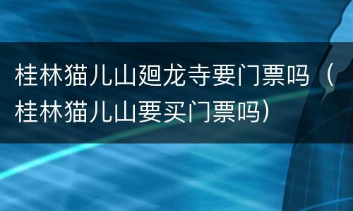 桂林猫儿山廻龙寺要门票吗（桂林猫儿山要买门票吗）
