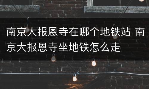 南京大报恩寺在哪个地铁站 南京大报恩寺坐地铁怎么走