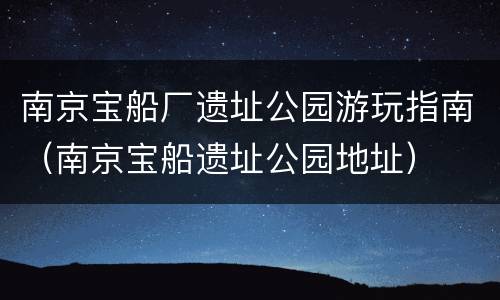 南京宝船厂遗址公园游玩指南（南京宝船遗址公园地址）
