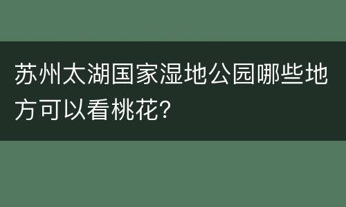苏州太湖国家湿地公园哪些地方可以看桃花？