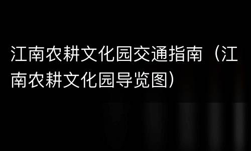江南农耕文化园交通指南（江南农耕文化园导览图）
