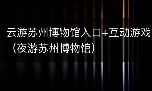 云游苏州博物馆入口+互动游戏（夜游苏州博物馆）